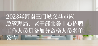 2023年河南三门峡义马市应急管理局、老干部服务中心招聘工作人员具备加分资格人员名单公告