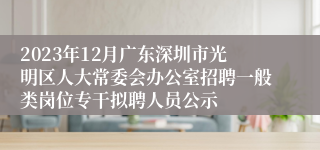 2023年12月广东深圳市光明区人大常委会办公室招聘一般类岗位专干拟聘人员公示