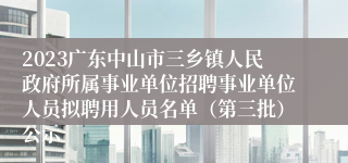 2023广东中山市三乡镇人民政府所属事业单位招聘事业单位人员拟聘用人员名单（第三批）公示