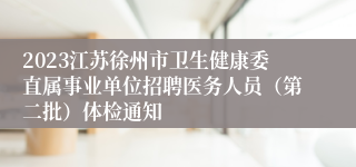 2023江苏徐州市卫生健康委直属事业单位招聘医务人员（第二批）体检通知