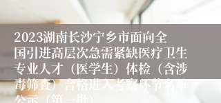 2023湖南长沙宁乡市面向全国引进高层次急需紧缺医疗卫生专业人才（医学生）体检（含涉毒筛查）合格进入考察环节名单公示（第一批）