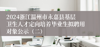 2024浙江温州市永嘉县基层卫生人才定向培养毕业生拟聘用对象公示（二）