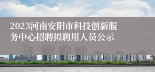 2023河南安阳市科技创新服务中心招聘拟聘用人员公示