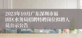 2023年10月广东深圳市福田区水务局招聘特聘岗位拟聘人员公示公告