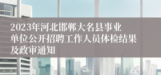 2023年河北邯郸大名县事业单位公开招聘工作人员体检结果及政审通知