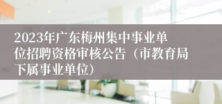 2023年广东梅州集中事业单位招聘资格审核公告（市教育局下属事业单位）