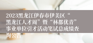 2023黑龙江伊春市伊美区“黑龙江人才周”暨“林都优青”事业单位引才活动笔试总成绩查询公告