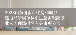 2023山东济南市住房和城乡建设局所属单位引进急需紧缺专业人才现场报名有关事项公告