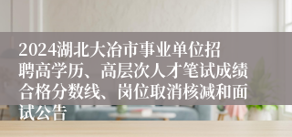 2024湖北大冶市事业单位招聘高学历、高层次人才笔试成绩合格分数线、岗位取消核减和面试公告