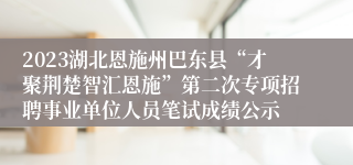 2023湖北恩施州巴东县“才聚荆楚智汇恩施”第二次专项招聘事业单位人员笔试成绩公示