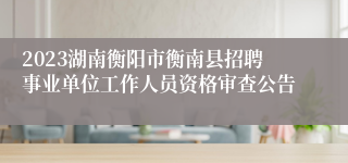 2023湖南衡阳市衡南县招聘事业单位工作人员资格审查公告