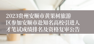 2023贵州安顺市黄果树旅游区参加安顺市赴知名高校引进人才笔试成绩排名及资格复审公告