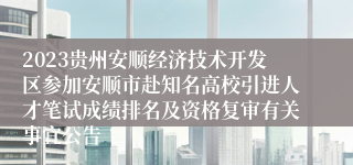 2023贵州安顺经济技术开发区参加安顺市赴知名高校引进人才笔试成绩排名及资格复审有关事宜公告