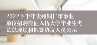 2022下半年贵州铜仁市事业单位招聘应征入伍大学毕业生考试总成绩和拟签协议人员公示