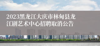 2023黑龙江大庆市林甸县龙江剧艺术中心招聘取消公告