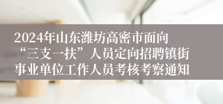 2024年山东潍坊高密市面向“三支一扶”人员定向招聘镇街事业单位工作人员考核考察通知