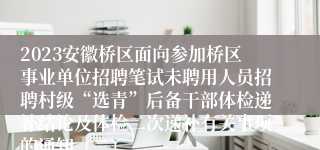 2023安徽桥区面向参加桥区事业单位招聘笔试未聘用人员招聘村级“选青”后备干部体检递补结论及体检二次递补有关事项的通知（二）