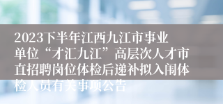 2023下半年江西九江市事业单位“才汇九江”高层次人才市直招聘岗位体检后递补拟入闱体检人员有关事项公告