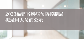 2023福建省疾病预防控制局拟录用人员的公示