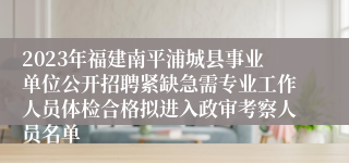 2023年福建南平浦城县事业单位公开招聘紧缺急需专业工作人员体检合格拟进入政审考察人员名单