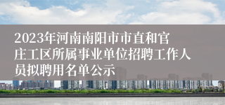 2023年河南南阳市市直和官庄工区所属事业单位招聘工作人员拟聘用名单公示