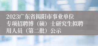 2023广东省揭阳市事业单位专项招聘博（硕）士研究生拟聘用人员（第二批）公示