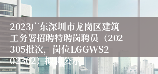 2023广东深圳市龙岗区建筑工务署招聘特聘岗聘员（202305批次，岗位LGGWS202302）拟聘公示