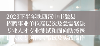 2023下半年陕西汉中市勉县招聘事业单位高层次及急需紧缺专业人才专业测试和面向防疫医护人员专项招聘笔试及实践操作公告