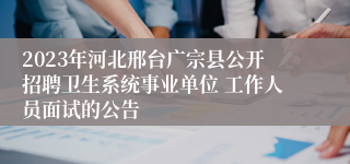 2023年河北邢台广宗县公开招聘卫生系统事业单位 工作人员面试的公告