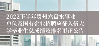 2022下半年贵州六盘水事业单位及国有企业招聘应征入伍大学毕业生总成绩及排名更正公告