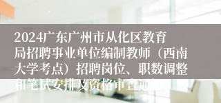 2024广东广州市从化区教育局招聘事业单位编制教师（西南大学考点）招聘岗位、职数调整和笔试安排及资格审查通知