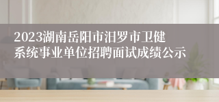 2023湖南岳阳市汨罗市卫健系统事业单位招聘面试成绩公示