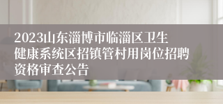 2023山东淄博市临淄区卫生健康系统区招镇管村用岗位招聘资格审查公告