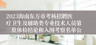 2023海南东方市考核招聘医疗卫生及辅助类专业技术人员第三批体检结论和入围考察名单公告（10号）