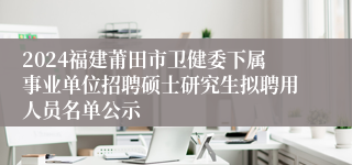 2024福建莆田市卫健委下属事业单位招聘硕士研究生拟聘用人员名单公示