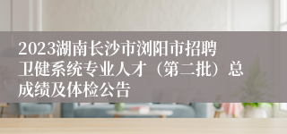 2023湖南长沙市浏阳市招聘卫健系统专业人才（第二批）总成绩及体检公告