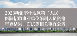 2023新疆喀什地区第二人民医院招聘事业单位编制人员资格审查结果、面试等相关事宜公告