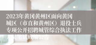 2023年黄冈黄州区面向黄冈城区（市直和黄州区）退役士兵专项公开招聘城管综合执法工作人员笔试成绩公告