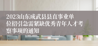 2023山东成武县县直事业单位招引急需紧缺优秀青年人才考察事项的通知