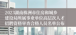 2023湖南株洲市住房和城乡建设局所属事业单位高层次人才招聘资格审查合格人员名单公布