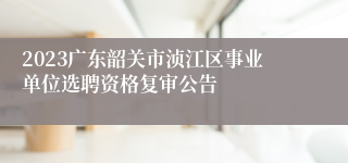 2023广东韶关市浈江区事业单位选聘资格复审公告