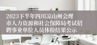 2023下半年四川凉山州会理市人力资源和社会保障局考试招聘事业单位人员体检结果公示
