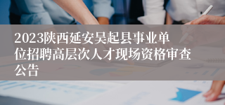 2023陕西延安吴起县事业单位招聘高层次人才现场资格审查公告