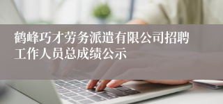 鹤峰巧才劳务派遣有限公司招聘工作人员总成绩公示