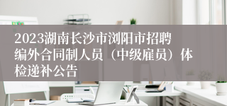 2023湖南长沙市浏阳市招聘编外合同制人员（中级雇员）体检递补公告