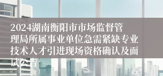 2024湖南衡阳市市场监督管理局所属事业单位急需紧缺专业技术人才引进现场资格确认及面试公告