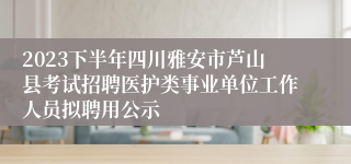 2023下半年四川雅安市芦山县考试招聘医护类事业单位工作人员拟聘用公示