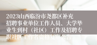 2023山西临汾市尧都区补充招聘事业单位工作人员、大学毕业生到村（社区）工作及招聘专职社区工作者资格复审公告