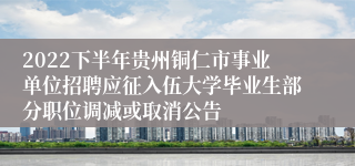 2022下半年贵州铜仁市事业单位招聘应征入伍大学毕业生部分职位调减或取消公告