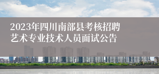 2023年四川南部县考核招聘艺术专业技术人员面试公告